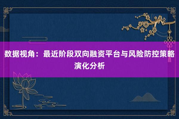 数据视角：最近阶段双向融资平台与风险防控策略演化分析