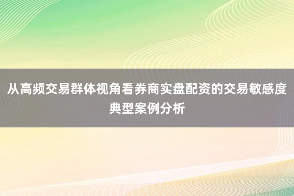 从高频交易群体视角看券商实盘配资的交易敏感度典型案例分析