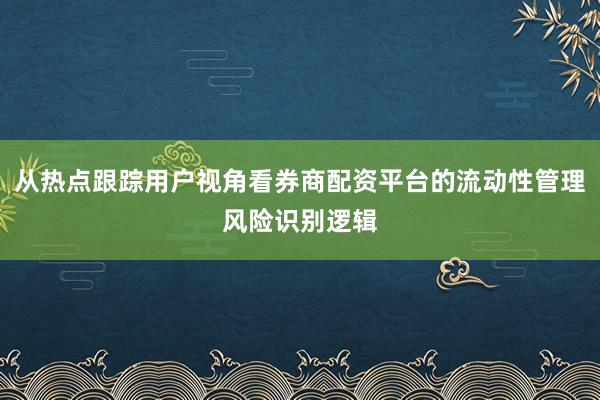 从热点跟踪用户视角看券商配资平台的流动性管理风险识别逻辑