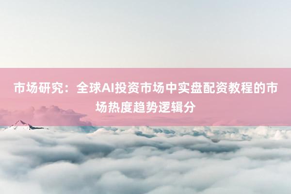 市场研究：全球AI投资市场中实盘配资教程的市场热度趋势逻辑分