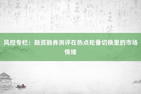 风控专栏：融资融券测评在热点轮番切换里的市场情绪