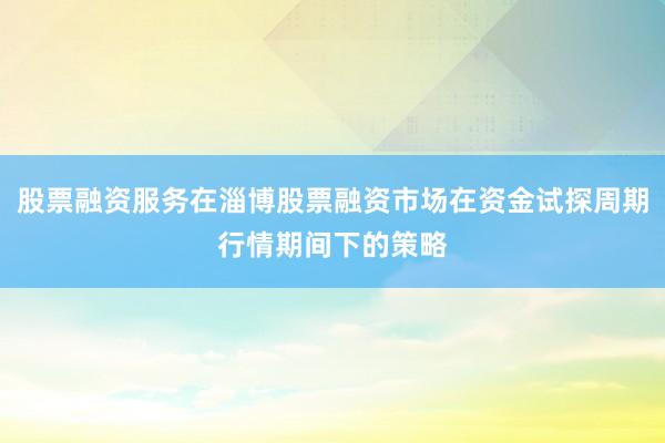 股票融资服务在淄博股票融资市场在资金试探周期行情期间下的策略