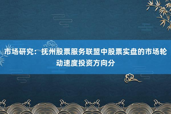 市场研究：抚州股票服务联盟中股票实盘的市场轮动速度投资方向分