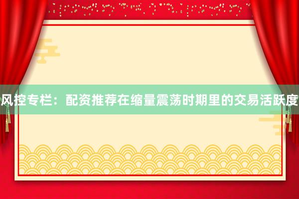 风控专栏：配资推荐在缩量震荡时期里的交易活跃度