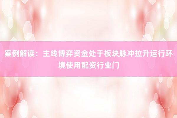 案例解读：主线博弈资金处于板块脉冲拉升运行环境使用配资行业门
