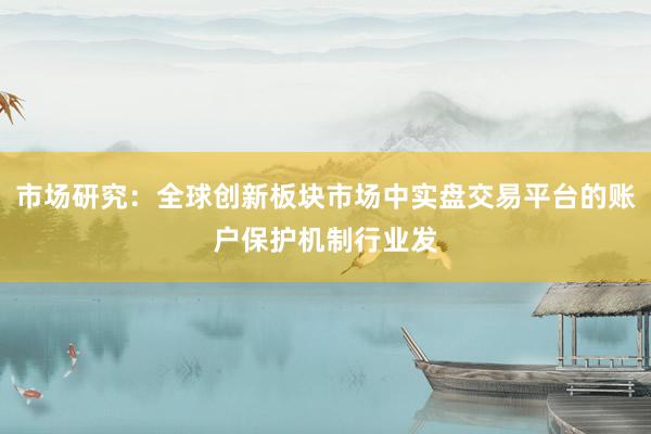 市场研究：全球创新板块市场中实盘交易平台的账户保护机制行业发