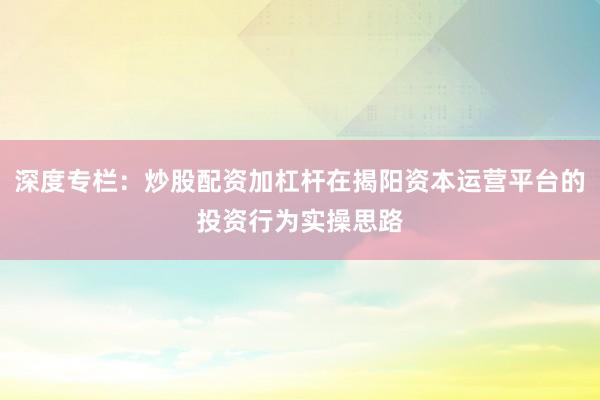 深度专栏：炒股配资加杠杆在揭阳资本运营平台的投资行为实操思路