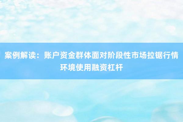 案例解读：账户资金群体面对阶段性市场拉锯行情环境使用融资杠杆