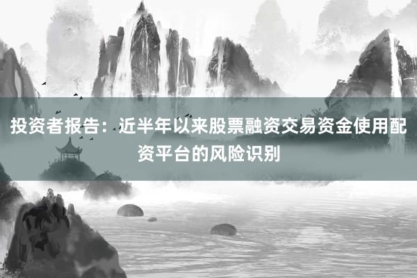 投资者报告：近半年以来股票融资交易资金使用配资平台的风险识别