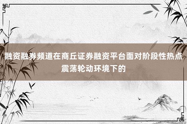 融资融券频道在商丘证券融资平台面对阶段性热点震荡轮动环境下的