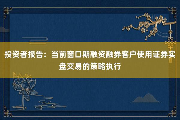 投资者报告：当前窗口期融资融券客户使用证券实盘交易的策略执行