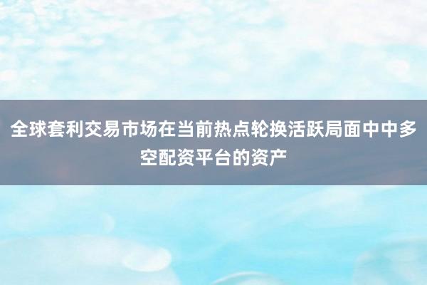 全球套利交易市场在当前热点轮换活跃局面中中多空配资平台的资产