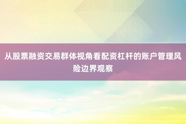 从股票融资交易群体视角看配资杠杆的账户管理风险边界观察