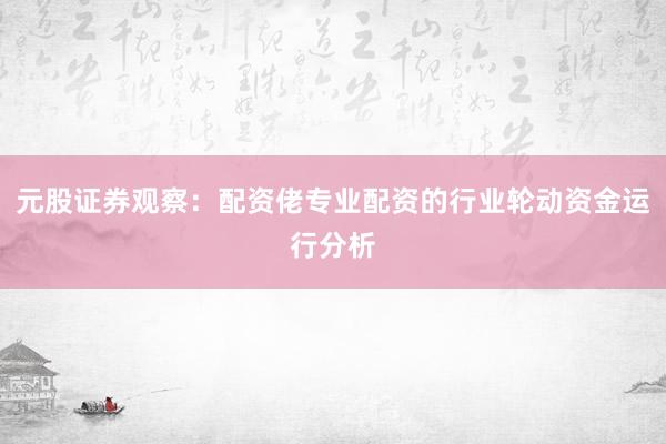元股证券观察：配资佬专业配资的行业轮动资金运行分析