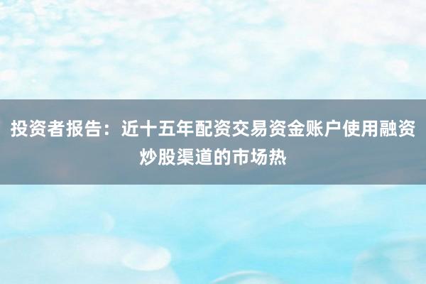 投资者报告：近十五年配资交易资金账户使用融资炒股渠道的市场热