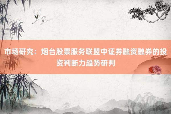 市场研究：烟台股票服务联盟中证券融资融券的投资判断力趋势研判