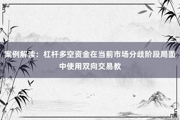 案例解读:杠杆多空资金在当前市场分歧阶段局面中使用双向交易教