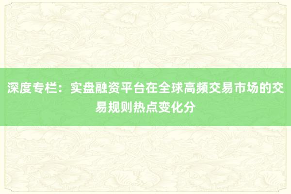 深度专栏：实盘融资平台在全球高频交易市场的交易规则热点变化分