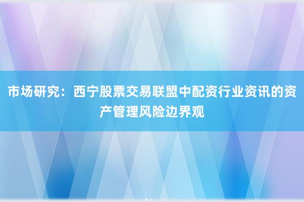 市场研究：西宁股票交易联盟中配资行业资讯的资产管理风险边界观
