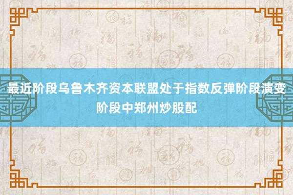 最近阶段乌鲁木齐资本联盟处于指数反弹阶段演变阶段中郑州炒股配