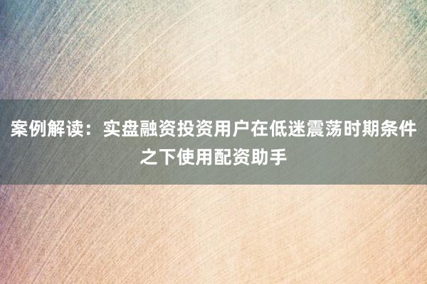 案例解读：实盘融资投资用户在低迷震荡时期条件之下使用配资助手