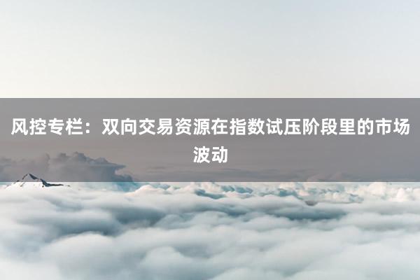 风控专栏：双向交易资源在指数试压阶段里的市场波动