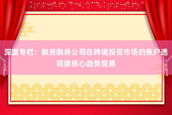 深度专栏：融资融券公司在跨境投资市场的账户透明度核心趋势观察