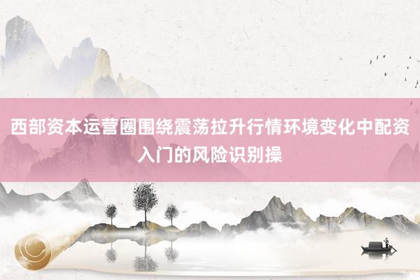 西部资本运营圈围绕震荡拉升行情环境变化中配资入门的风险识别操