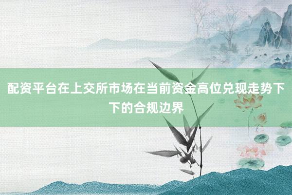 配资平台在上交所市场在当前资金高位兑现走势下下的合规边界