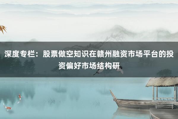 深度专栏：股票做空知识在赣州融资市场平台的投资偏好市场结构研