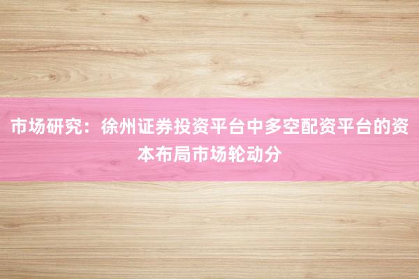 市场研究：徐州证券投资平台中多空配资平台的资本布局市场轮动分
