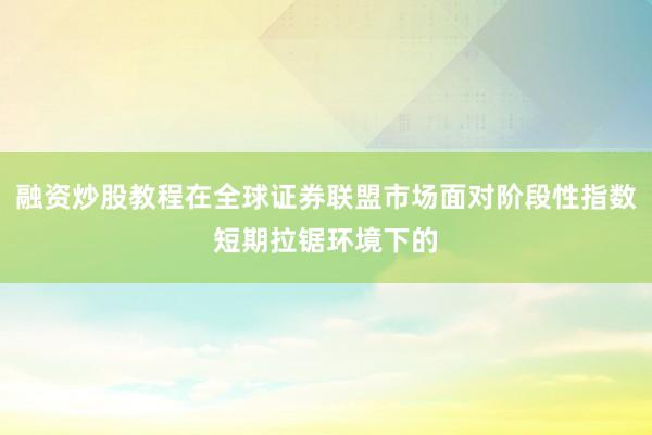 融资炒股教程在全球证券联盟市场面对阶段性指数短期拉锯环境下的