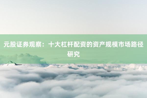 元股证券观察：十大杠杆配资的资产规模市场路径研究