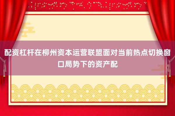 配资杠杆在柳州资本运营联盟面对当前热点切换窗口局势下的资产配