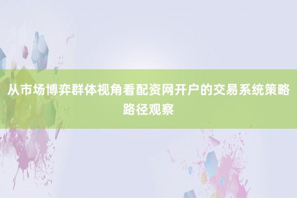 从市场博弈群体视角看配资网开户的交易系统策略路径观察