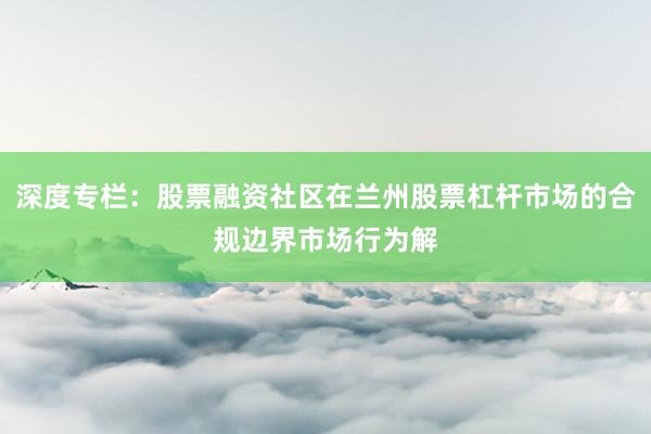 深度专栏：股票融资社区在兰州股票杠杆市场的合规边界市场行为解
