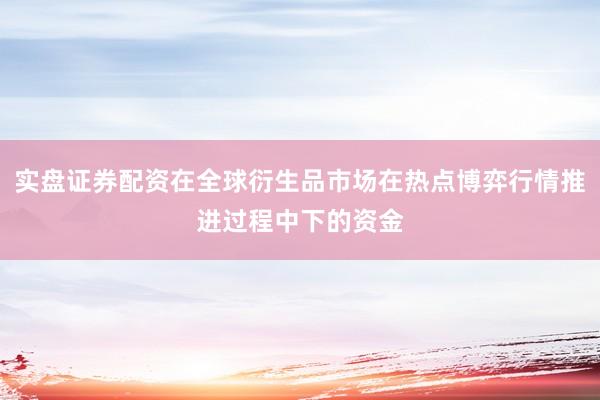 实盘证券配资在全球衍生品市场在热点博弈行情推进过程中下的资金