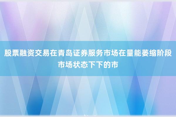 股票融资交易在青岛证券服务市场在量能萎缩阶段市场状态下下的市