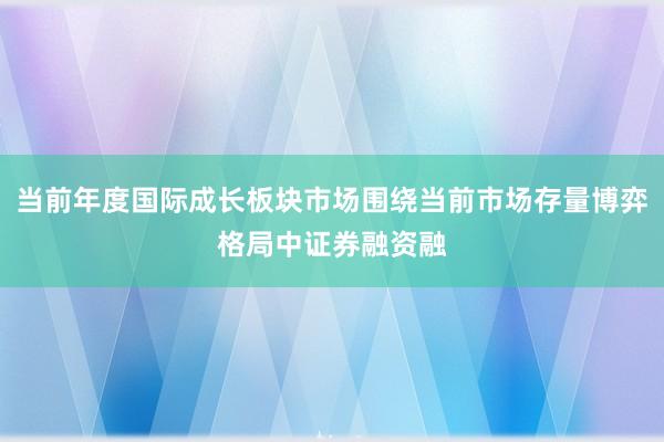 当前年度国际成长板块市场围绕当前市场存量博弈格局中证券融资融