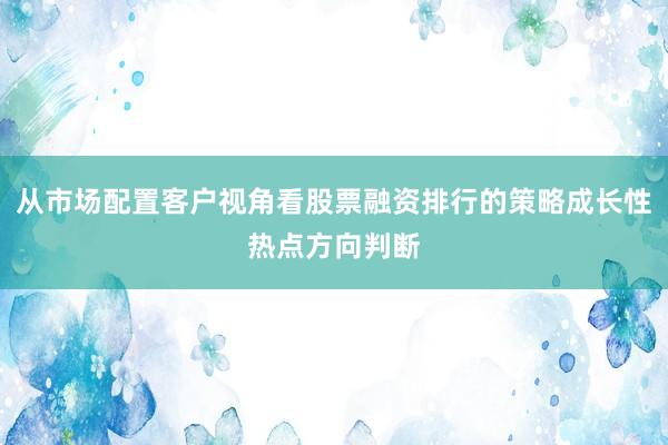 从市场配置客户视角看股票融资排行的策略成长性热点方向判断
