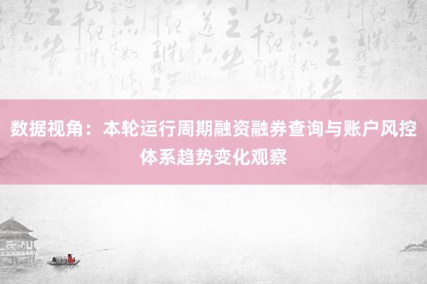 数据视角：本轮运行周期融资融券查询与账户风控体系趋势变化观察