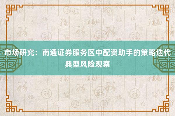 市场研究：南通证券服务区中配资助手的策略迭代典型风险观察