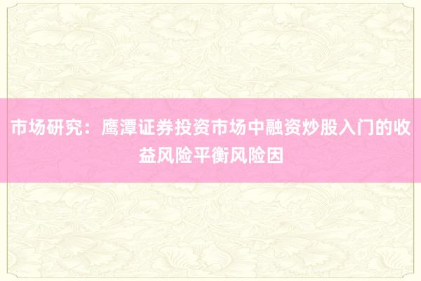 市场研究：鹰潭证券投资市场中融资炒股入门的收益风险平衡风险因