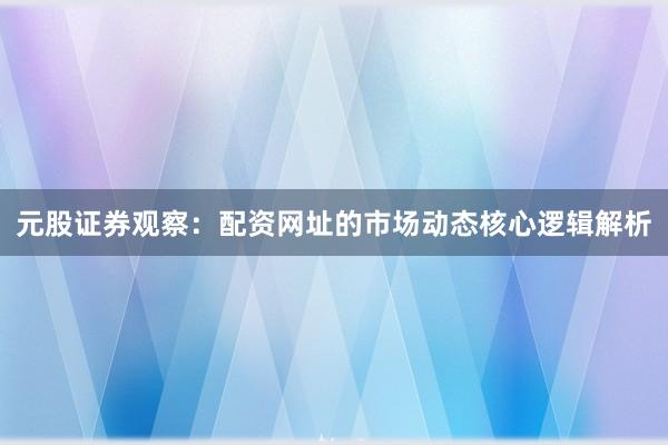 元股证券观察：配资网址的市场动态核心逻辑解析