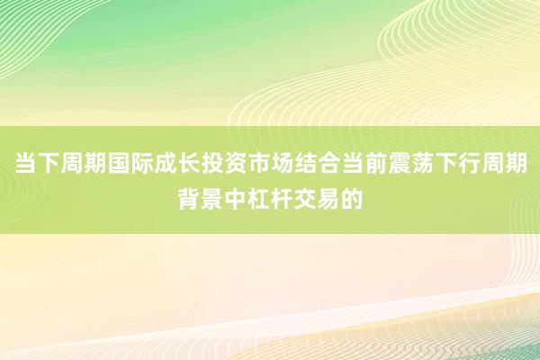 当下周期国际成长投资市场结合当前震荡下行周期背景中杠杆交易的