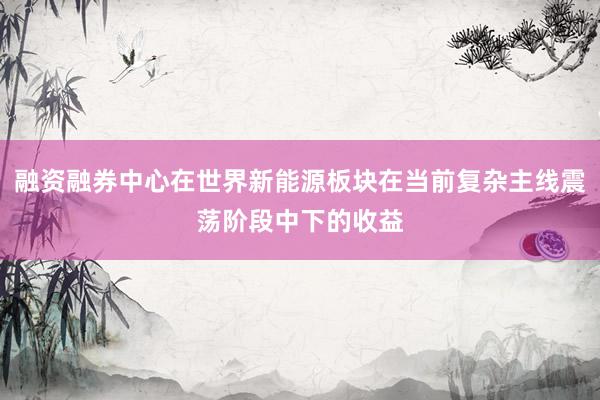 融资融券中心在世界新能源板块在当前复杂主线震荡阶段中下的收益