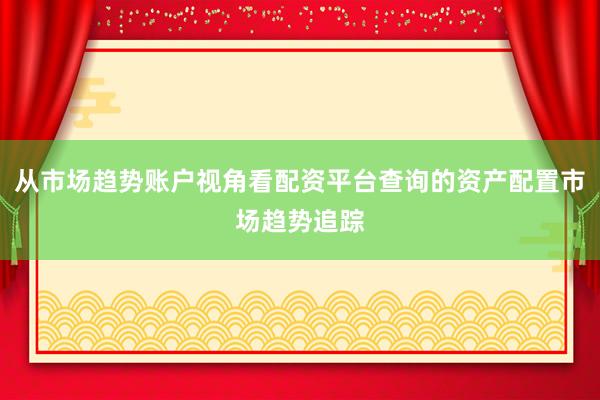 从市场趋势账户视角看配资平台查询的资产配置市场趋势追踪
