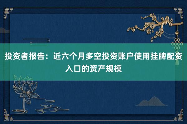 投资者报告：近六个月多空投资账户使用挂牌配资入口的资产规模