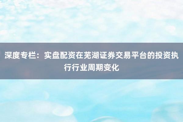深度专栏：实盘配资在芜湖证券交易平台的投资执行行业周期变化