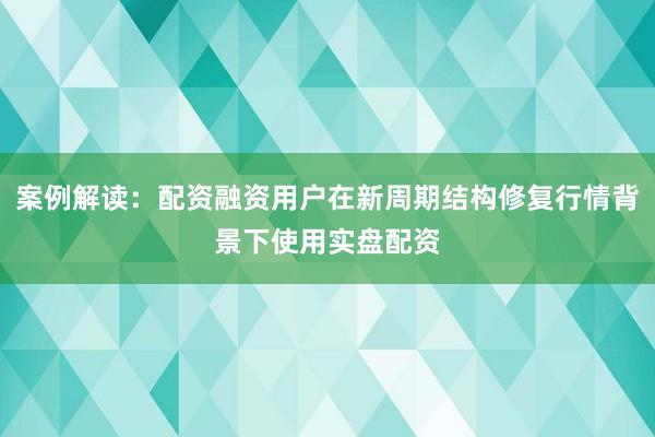 案例解读：配资融资用户在新周期结构修复行情背景下使用实盘配资